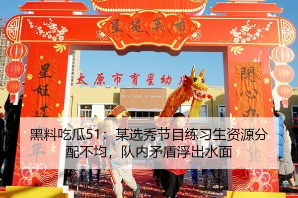 黑料吃瓜51：某选秀节目练习生资源分配不均，队内矛盾浮出水面