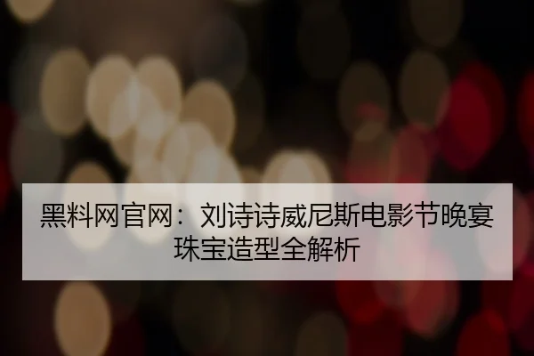黑料网官网：刘诗诗威尼斯电影节晚宴珠宝造型全解析